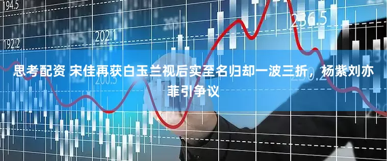 思考配资 宋佳再获白玉兰视后实至名归却一波三折，杨紫刘亦菲引争议