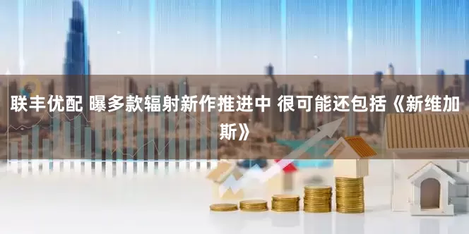联丰优配 曝多款辐射新作推进中 很可能还包括《新维加斯》