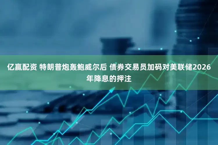 亿赢配资 特朗普炮轰鲍威尔后 债券交易员加码对美联储2026年降息的押注